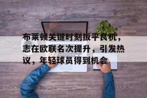 爱游戏官网-布莱顿关键时刻扳平良机，志在欧联名次提升，引发热议，年轻球员得到机会的简单介绍